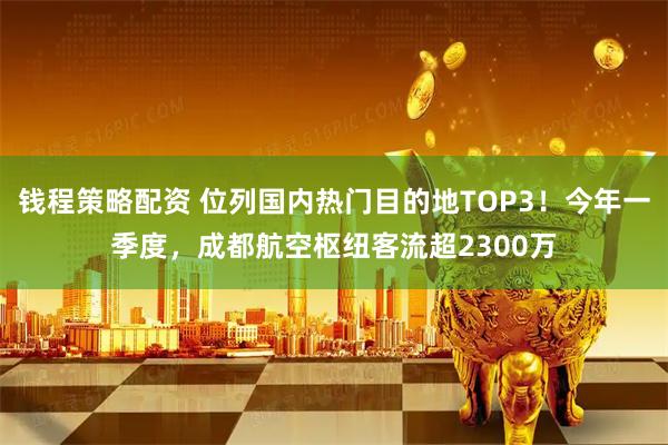钱程策略配资 位列国内热门目的地TOP3！今年一季度，成都航空枢纽客流超2300万