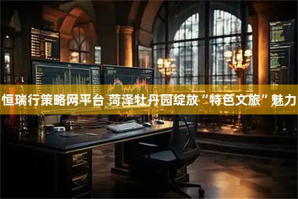 恒瑞行策略网平台 菏泽牡丹园绽放“特色文旅”魅力