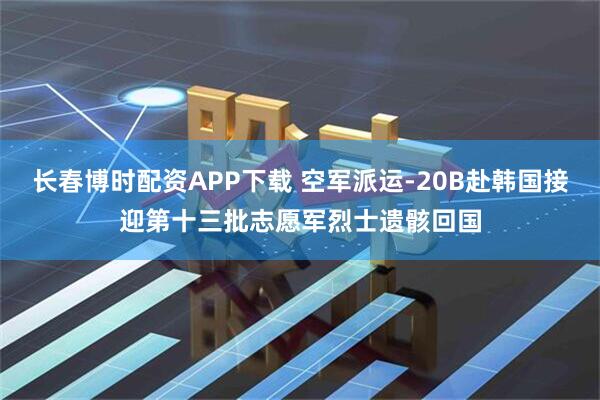 长春博时配资APP下载 空军派运-20B赴韩国接迎第十三批志愿军烈士遗骸回国