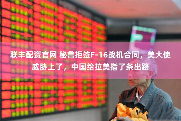 联丰配资官网 秘鲁拒签F-16战机合同，美大使威胁上了，中国给拉美指了条出路
