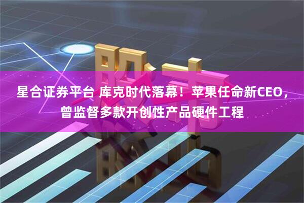 星合证券平台 库克时代落幕！苹果任命新CEO，曾监督多款开创性产品硬件工程