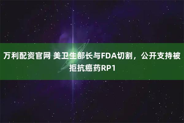 万利配资官网 美卫生部长与FDA切割，公开支持被拒抗癌药RP1