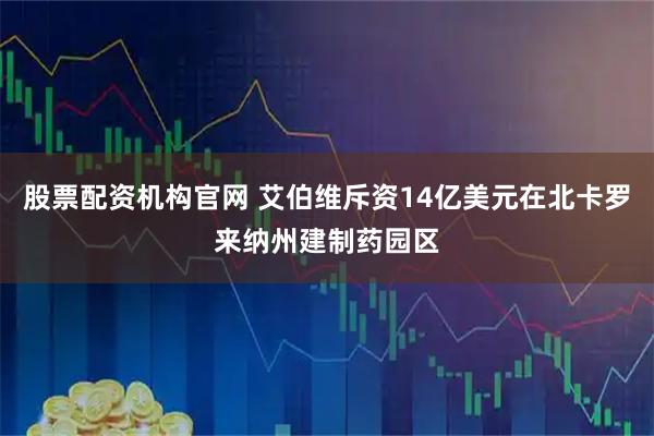 股票配资机构官网 艾伯维斥资14亿美元在北卡罗来纳州建制药园区