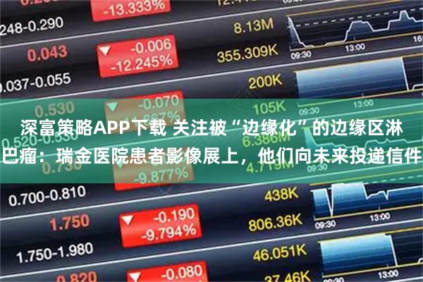深富策略APP下载 关注被“边缘化”的边缘区淋巴瘤：瑞金医院患者影像展上，他们向未来投递信件