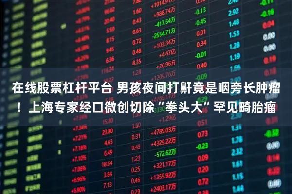 在线股票杠杆平台 男孩夜间打鼾竟是咽旁长肿瘤！上海专家经口微创切除“拳头大”罕见畸胎瘤