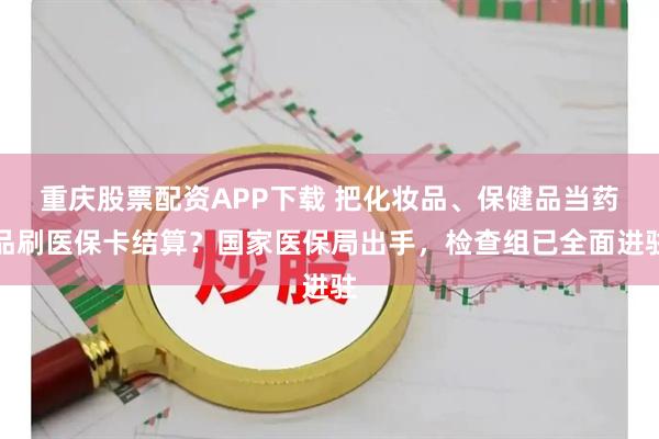 重庆股票配资APP下载 把化妆品、保健品当药品刷医保卡结算？国家医保局出手，检查组已全面进驻