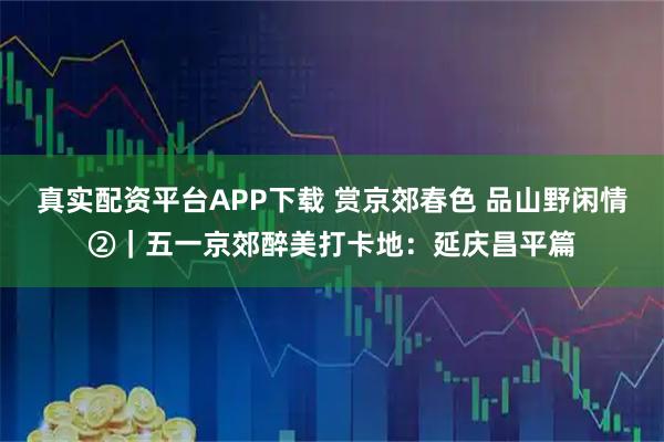 真实配资平台APP下载 赏京郊春色 品山野闲情②｜五一京郊醉美打卡地：延庆昌平篇