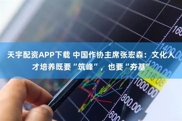 天宇配资APP下载 中国作协主席张宏森：文化人才培养既要“筑峰”，也要“夯基”