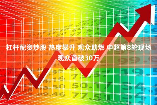 杠杆配资炒股 热度攀升 观众助燃 中超第8轮现场观众首破30万