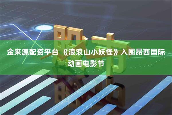金来源配资平台 《浪浪山小妖怪》入围昂西国际动画电影节