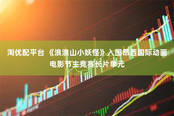 淘优配平台 《浪浪山小妖怪》入围昂西国际动画电影节主竞赛长片单元