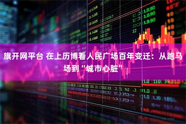 旗开网平台 在上历博看人民广场百年变迁：从跑马场到“城市心脏”