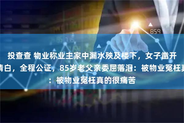 投查查 物业称业主家中漏水殃及楼下，女子凿开地板自证清白，全程公证，85岁老父亲委屈落泪：被物业冤枉真的很痛苦