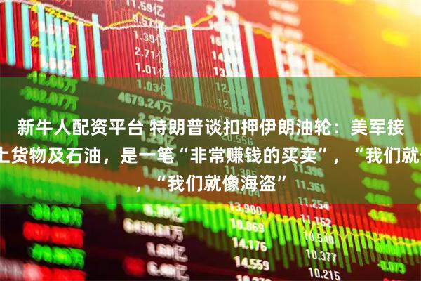 新牛人配资平台 特朗普谈扣押伊朗油轮：美军接管了船上货物及石油，是一笔“非常赚钱的买卖”，“我们就像海盗”