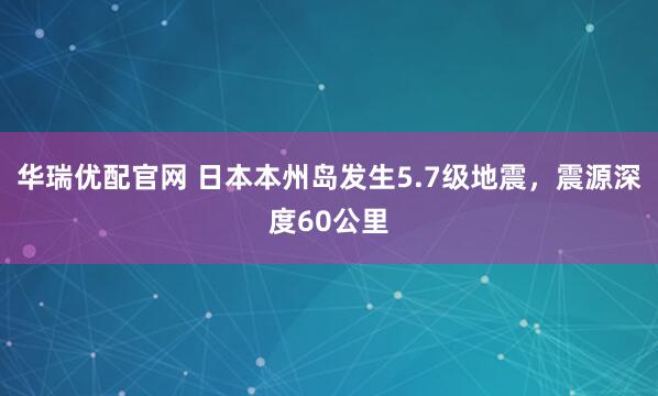 华瑞优配官网 日本本州岛发生5.7级地震，震源深度60公里