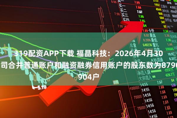 319配资APP下载 福晶科技：2026年4月30日公司合并普通账户和融资融券信用账户的股东数为87904户