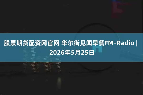 股票期货配资网官网 华尔街见闻早餐FM-Radio | 2026年5月25日