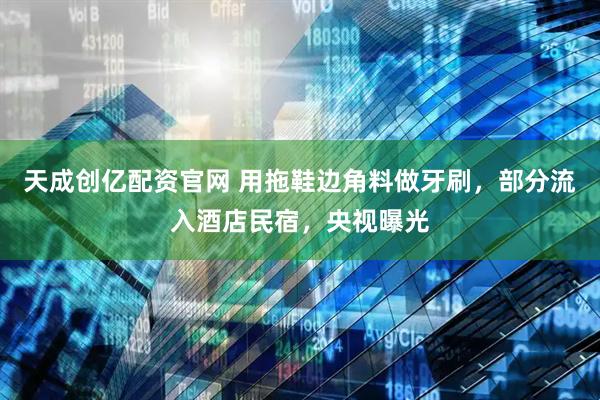 天成创亿配资官网 用拖鞋边角料做牙刷，部分流入酒店民宿，央视曝光