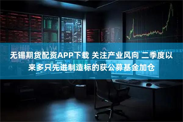 无锡期货配资APP下载 关注产业风向 二季度以来多只先进制造标的获公募基金加仓