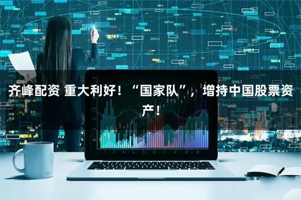 齐峰配资 重大利好!“国家队”,增持中国股票资产!