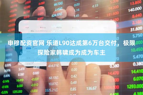 申穆配资官网 乐道L90达成第6万台交付,极限探险家韩啸成为成为车主