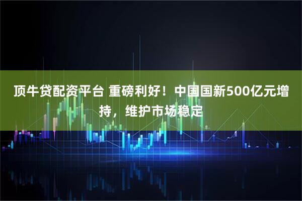 顶牛贷配资平台 重磅利好!中国国新500亿元增持,维护市场稳定